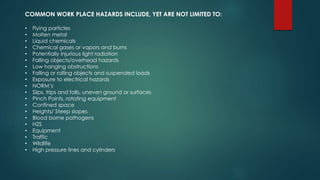 COMMON WORK PLACE HAZARDS INCLUDE, YET ARE NOT LIMITED TO:
• Flying particles
• Molten metal
• Liquid chemicals
• Chemical gases or vapors and burns
• Potentially injurious light radiation
• Falling objects/overhead hazards
• Low hanging obstructions
• Falling or rolling objects and suspended loads
• Exposure to electrical hazards
• NORM’s
• Slips, trips and falls, uneven ground or surfaces
• Pinch Points, rotating equipment
• Confined space
• Heights/ Steep slopes
• Blood borne pathogens
• H2S
• Equipment
• Traffic
• Wildlife
• High pressure lines and cylinders
 
