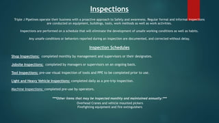 Inspections
Triple J Pipelines operate their business with a proactive approach to Safety and awareness. Regular formal and informal inspections
are conducted on equipment, buildings, tools, work methods as well as work activities.
Inspections are performed on a schedule that will eliminate the development of unsafe working conditions as well as habits.
Any unsafe conditions or behaviors reported during an inspection are documented, and corrected without delay.
Inspection Schedules
Shop Inspections: completed monthly by management and supervisors or their designates.
Jobsite Inspections: completed by managers or supervisors on an ongoing basis.
Tool Inspections: pre-use visual inspection of tools and PPE to be completed prior to use.
Light and Heavy Vehicle Inspections: completed daily as a pre-trip inspection.
Machine Inspections: completed pre-use by operators.
***Other items that may be inspected monthly and maintained annually:***
Overhead Cranes and vehicle mounted pickers
Firefighting equipment and fire extinguishers
 
