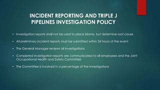 • Investigation reports shall not be used to place blame, but determine root cause
• All preliminary incident reports must be submitted within 24 hours of the event
• The General Manager reviews all investigations
• Completed investigation reports are communicated to all employees and the Joint
Occupational Health and Safety Committee
• The Committee is involved in a percentage of the Investigations
INCIDENT REPORTING AND TRIPLE J
PIPELINES INVESTIGATION POLICY
 