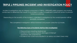 TRIPLE J PIPELINES INCIDENT AND INVESTIGATION POLICY
Incident investigations are an integral component of TRIPLE J PIPELINES safety program and shall be
conducted to determine the cause of an incident in order to implement corrective action to prevent
future occurrences.
Depending on the severity of the incident, a detailed investigation by the owner/operator will be
promptly completed.
The completed investigation will be reviewed and proper correction (s) made.
The following types of incidents shall be fully investigated:
• Personal injury requiring Medical aid
• Incidents that cause property damage or interrupt
operations with potential loss
• Incidents that could have resulted in an serious accident (near miss)
 