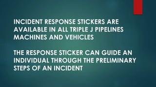 INCIDENT RESPONSE STICKERS ARE
AVAILABLE IN ALL TRIPLE J PIPELINES
MACHINES AND VEHICLES
THE RESPONSE STICKER CAN GUIDE AN
INDIVIDUAL THROUGH THE PRELIMINARY
STEPS OF AN INCIDENT
 