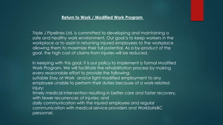 Return to Work / Modified Work Program
Triple J Pipelines Ltd. is committed to developing and maintaining a
safe and healthy work environment. Our goal is to keep workers in the
workplace or to assist in returning injured employees to the workplace
allowing them to maximize their full potential. As a by-product of the
goal, the high cost of claims from injuries will be reduced.
In keeping with this goal, it is our policy to implement a formal Modified
Work Program. We will facilitate the rehabilitation process by making
every reasonable effort to provide the following:
suitable Stay at Work and/or light modified employment to any
employee unable to perform their duties because of a work-related
injury;
timely medical intervention resulting in better care and faster recovery,
with fewer recurrences of injuries; and
daily communication with the injured employee and regular
communication with medical service providers and WorkSafeBC
personnel.
 