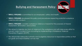  TRIPLE J PIPELINES is committed to our employees’ safety and health.
 TRIPLE J PIPELINES developed this policy and procedures respecting potential workplace
violence and conduct.
 TRIPLE J PIPELINES considers workplace violence a hazard for the purposes of Hazard
Assessment, Elimination, and Control.
 We refuse to tolerate any form of violence in the workplace and will make every effort to
prevent violent incidents from occurring by implementing a Workplace Violence
Prevention Program (WVPP).
 We will provide adequate authority and budgetary resources to responsible parties so that
our goals and responsibilities can be met.
Bullying and Harassment Policy
 