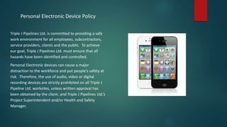 Personal Electronic Device Policy
Triple J Pipelines Ltd. is committed to providing a safe
work environment for all employees, subcontractors,
service providers, clients and the public. To achieve
our goal, Triple J Pipelines Ltd. must ensure that all
hazards have been identified and controlled.
Personal Electronic devices can cause a major
distraction to the workforce and put people’s safety at
risk. Therefore, the use of audio, video or digital
recording devices are strictly prohibited on all Triple J
Pipeline Ltd. worksites, unless written approval has
been obtained by the client, and Triple J Pipelines Ltd.’s
Project Superintendent and/or Health and Safety
Manager.
 