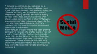 A personal electronic devices is defined as, a
electronic device that emits an audible or visual
signal, displays a message, or otherwise summons the
possessor, including, but not limited to, cellular
telephones, paging devices, electronic e-mailing
devices, radios, tape players, CD players, DVD
players, video cameras, iPods or other MP3 players,
laser pointers, portable video game players, laptop
computers, personal digital assistants (PDA’s),
cameras, and any device that provides a wireless
connection to the Internet.
If an employee or subcontractor has been granted
permission to take specific photos, audio or video of
a task or project, Triple J Pipelines Ltd. is the sole
owner of those files. No reproductions of any files
may be distributed or uploaded onto any social
media outlet (Twitter, Facebook, YouTube, etc.)
Employees and subcontractors that fail to abide by
the policy will be escorted from site, and may be
terminated.
 