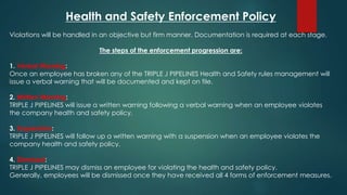 Health and Safety Enforcement Policy
Violations will be handled in an objective but firm manner. Documentation is required at each stage.
The steps of the enforcement progression are:
1. Verbal Warning:
Once an employee has broken any of the TRIPLE J PIPELINES Health and Safety rules management will
issue a verbal warning that will be documented and kept on file.
2. Written Warning:
TRIPLE J PIPELINES will issue a written warning following a verbal warning when an employee violates
the company health and safety policy.
3. Suspension:
TRIPLE J PIPELINES will follow up a written warning with a suspension when an employee violates the
company health and safety policy.
4. Dismissal:
TRIPLE J PIPELINES may dismiss an employee for violating the health and safety policy.
Generally, employees will be dismissed once they have received all 4 forms of enforcement measures.
 