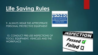 Life Saving Rules
9. ALWAYS WEAR THE APPROPRIATE
PERSONAL PROTECTIVE EQUIPMENT
10. CONDUCT PRE-USE INSPECTIONS OF
TOOLS, EQUIPMENT, VEHICLES AND THE
WORKPLACE
 