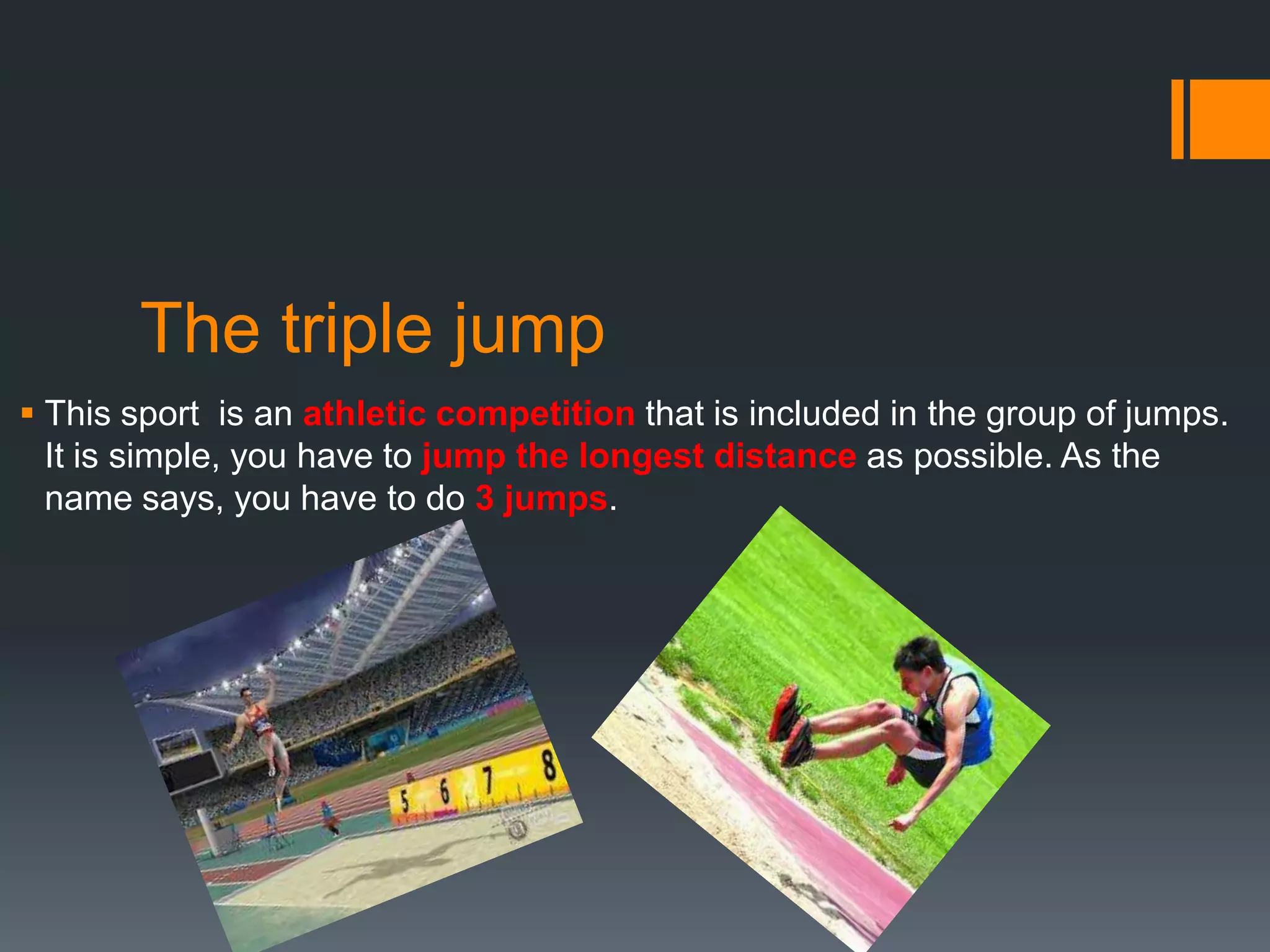 The triple jump
 This sport is an athletic competition that is included in the group of jumps.
It is simple, you have to jump the longest distance as possible. As the
name says, you have to do 3 jumps.

 