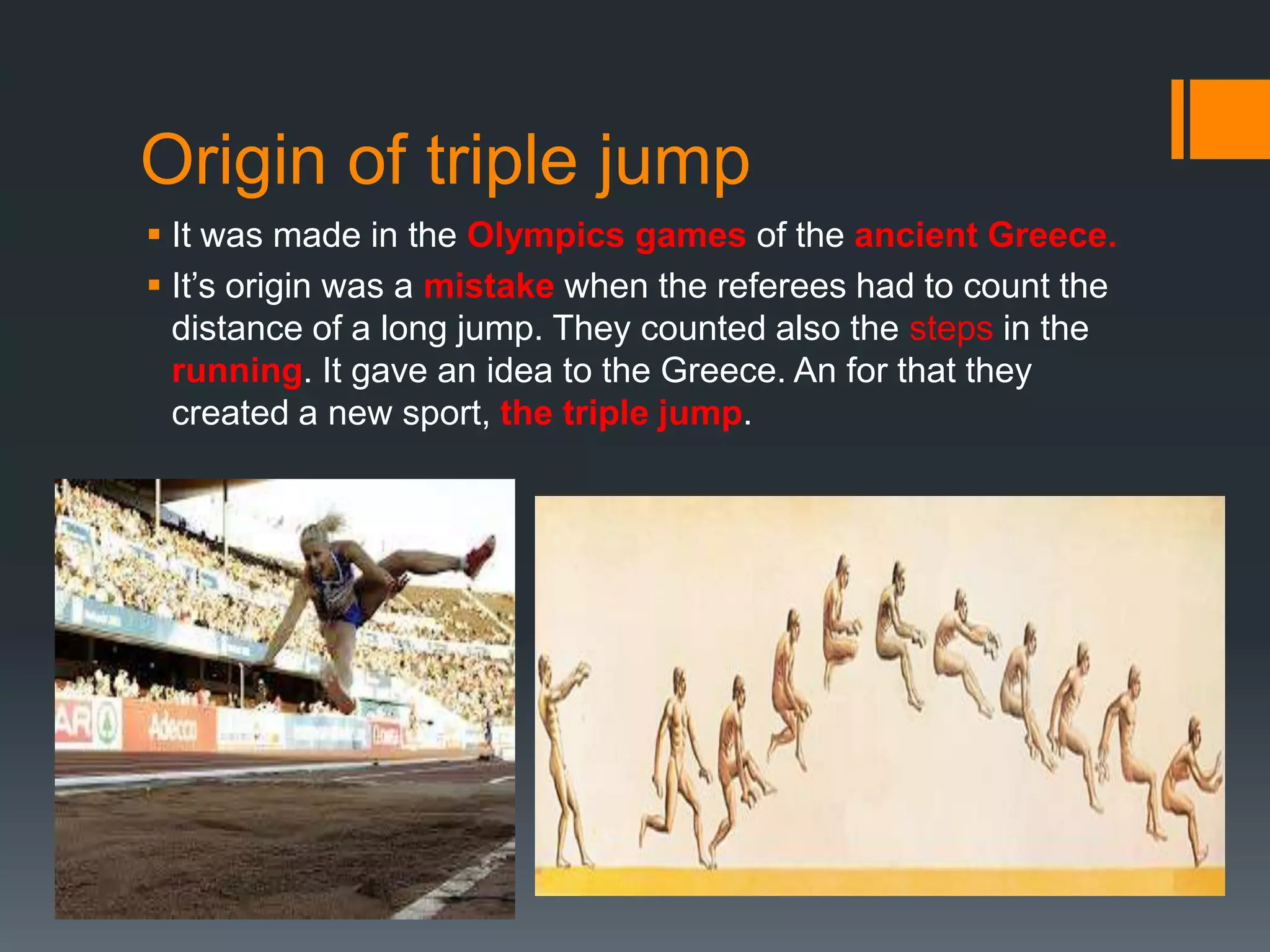 Origin of triple jump
 It was made in the Olympics games of the ancient Greece.
 It’s origin was a mistake when the referees had to count the
distance of a long jump. They counted also the steps in the
running. It gave an idea to the Greece. An for that they
created a new sport, the triple jump.

 