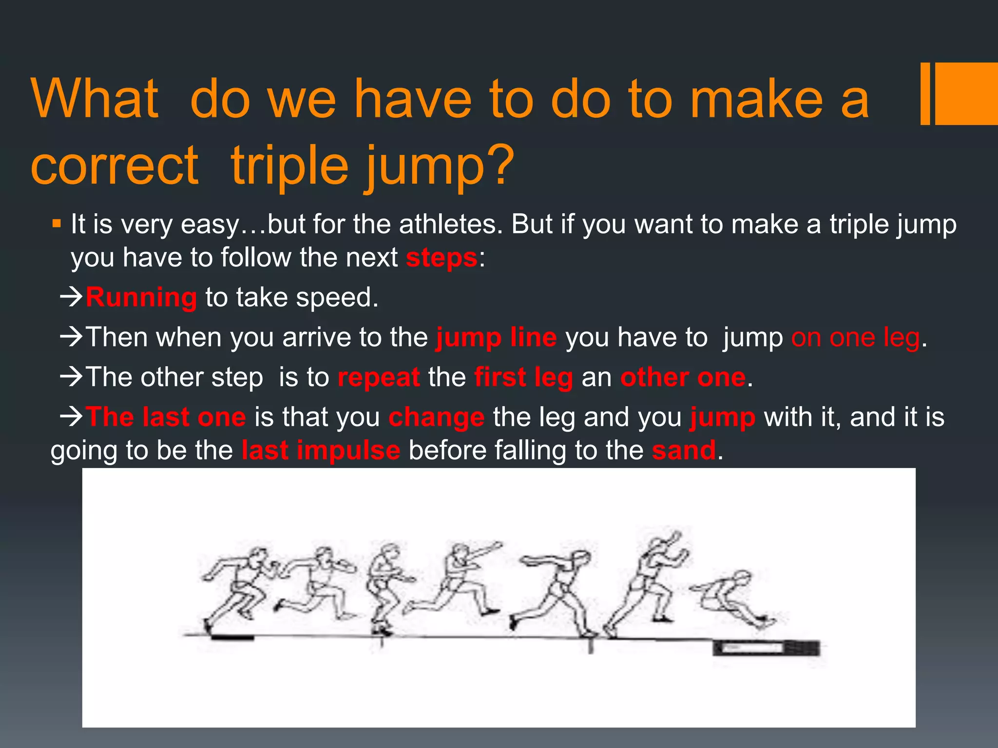 What do we have to do to make a
correct triple jump?
 It is very easy…but for the athletes. But if you want to make a triple jump
you have to follow the next steps:
Running to take speed.
Then when you arrive to the jump line you have to jump on one leg.
The other step is to repeat the first leg an other one.
The last one is that you change the leg and you jump with it, and it is
going to be the last impulse before falling to the sand.

 