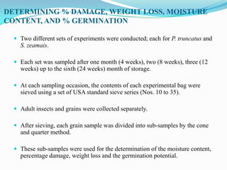 DETERMINING % DAMAGE, WEIGHT LOSS, MOISTURE
CONTENT, AND % GERMINATION
 Two different sets of experiments were conducted; each for P. truncatus and
S. zeamais.
 Each set was sampled after one month (4 weeks), two (8 weeks), three (12
weeks) up to the sixth (24 weeks) month of storage.
 At each sampling occasion, the contents of each experimental bag were
sieved using a set of USA standard sieve series (Nos. 10 to 35).
 Adult insects and grains were collected separately.
 After sieving, each grain sample was divided into sub-samples by the cone
and quarter method.
 These sub-samples were used for the determination of the moisture content,
percentage damage, weight loss and the germination potential.
 