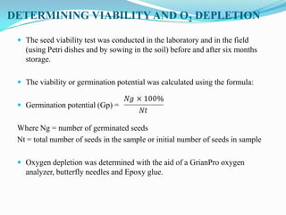 DETERMINING VIABILITY AND O2 DEPLETION
 The seed viability test was conducted in the laboratory and in the field
(using Petri dishes and by sowing in the soil) before and after six months
storage.
 The viability or germination potential was calculated using the formula:
 Germination potential (Gp) =
Where Ng = number of germinated seeds
Nt = total number of seeds in the sample or initial number of seeds in sample
 Oxygen depletion was determined with the aid of a GrianPro oxygen
analyzer, butterfly needles and Epoxy glue.
 