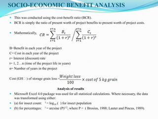 SOCIO-ECONOMIC BENEFIT ANALYSIS
 This was conducted using the cost-benefit ratio (BCR).
 BCR is simply the ratio of present worth of project benefits to present worth of project costs.
 Mathematically,
B=Benefit in each year of the project
C= Cost in each year of the project
r= Interest (discount) rate
t= 1, 2…n (time of the project life in years)
n= Number of years in the project
Cost (GHȼ) of storage grain loss =
Analysis of results
 Microsoft Excel 4.0 package was used for all statistical calculations. Where necessary, the data
was transformed using either:
 (a) for insect count: 1 = log10 ( ) for insect population
 (b) for percentages: 1 = arcsine (P)1/2, where P = ( Brosius, 1988; Lauter and Pincus, 1989).
 