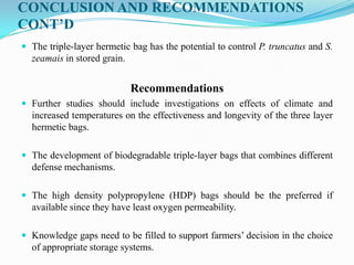CONCLUSION AND RECOMMENDATIONS
CONT’D
 The triple-layer hermetic bag has the potential to control P. truncatus and S.
zeamais in stored grain.
Recommendations
 Further studies should include investigations on effects of climate and
increased temperatures on the effectiveness and longevity of the three layer
hermetic bags.
 The development of biodegradable triple-layer bags that combines different
defense mechanisms.
 The high density polypropylene (HDP) bags should be the preferred if
available since they have least oxygen permeability.
 Knowledge gaps need to be filled to support farmers’ decision in the choice
of appropriate storage systems.
 