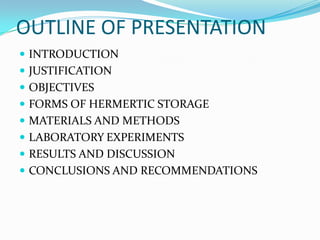 OUTLINE OF PRESENTATION
 INTRODUCTION
 JUSTIFICATION
 OBJECTIVES
 FORMS OF HERMERTIC STORAGE
 MATERIALS AND METHODS
 LABORATORY EXPERIMENTS
 RESULTS AND DISCUSSION
 CONCLUSIONS AND RECOMMENDATIONS
 