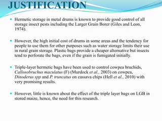 JUSTIFICATION
 Hermetic storage in metal drums is known to provide good control of all
storage insect pests including the Larger Grain Borer (Giles and Leon,
1974).
 However, the high initial cost of drums in some areas and the tendency for
people to use them for other purposes such as water storage limits their use
in rural grain storage. Plastic bags provide a cheaper alternative but insects
tend to perforate the bags, even if the grain is fumigated initially.
 Triple-layer hermetic bags have been used to control cowpea bruchids,
Callosobruchus maculatus (F) (Murdock et al., 2003) on cowpea,
Dinoderus spp and P. truncatus on cassava chips (Hell et al., 2010) with
very promising results.
 However, little is known about the effect of the triple layer bags on LGB in
stored maize, hence, the need for this research.
 
