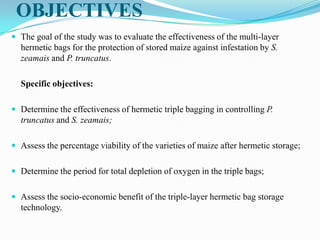 OBJECTIVES
 The goal of the study was to evaluate the effectiveness of the multi-layer
hermetic bags for the protection of stored maize against infestation by S.
zeamais and P. truncatus.
Specific objectives:
 Determine the effectiveness of hermetic triple bagging in controlling P.
truncatus and S. zeamais;
 Assess the percentage viability of the varieties of maize after hermetic storage;
 Determine the period for total depletion of oxygen in the triple bags;
 Assess the socio-economic benefit of the triple-layer hermetic bag storage
technology.
 