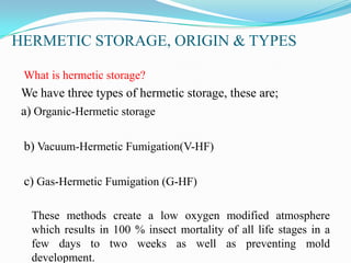 HERMETIC STORAGE, ORIGIN & TYPES
What is hermetic storage?
We have three types of hermetic storage, these are;
a) Organic-Hermetic storage
b) Vacuum-Hermetic Fumigation(V-HF)
c) Gas-Hermetic Fumigation (G-HF)
These methods create a low oxygen modified atmosphere
which results in 100 % insect mortality of all life stages in a
few days to two weeks as well as preventing mold
development.
 