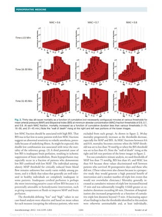 PERIOPERATIVE MEDICINE




Fig. 2. Thirty-day all-cause mortality as a function of cumulative (not necessarily contiguous) minutes at various thresholds for
mean arterial pressure (MAP) and Bispectral Index (BIS) at minimum alveolar concentration (MAC) fraction thresholds of 0.6, 0.7,
and 0.8. At each MAC fraction, mortality increased as a function of cumulative duration less than various thresholds (1–15,
16 –30, and 31– 45 min.) Note the “wall of death” rising at the right and left rear portions of the lower images.

low MAC fraction should be associated with high BIS. That                    excluded from each group). As shown in figure 2, 30-day
BIS was in fact low in some patients with low MAC fractions                  mortality progressively increases as the thresholds decrease,
suggests an abnormal sensitivity to volatile anesthesia, poten-              especially for MAP and BIS. At MAC fractions between 0.6
tially because of underlying illness. As might be expected, this             and 0.8, mortality becomes extreme when the MAP thresh-
double low combination was associated with twice the mor-                    old was set to less than 70 mmHg or when the BIS threshold
tality of the reference group. (3) A third potential cause of                was set to less than 45. Note the “wall of death” rising at the
low BIS is inadequate brain perfusion, resulting in ischemic                 right and left rear portions of the lower images in figure 2.
suppression of brain metabolism. Brain hypoperfusion may                         For our cumulative minute analysis, we used thresholds of
especially occur in a fraction of patients who demonstrate                   MAP less than 75 mmHg, BIS less than 45, and MAC less
low BIS combined with low MAP. The individual autoreg-                       than 0.8 because these values discriminated well between
ulatory MAP threshold for critically reduced brain blood                     patients who survived 30 postoperative days and those who
flow remains unknown but surely varies widely among pa-                      did not. (These values were also chosen because in a prospec-
tients, and it is likely that values that generally are well toler-          tive study they would generate a high potential benefit of
ated in healthy individuals are completely inadequate in                     intervention and a modest number of triple low events that
some patients. Inadequate cerebral perfusion is perhaps                      would not overwhelm clinicians.) Mortality generally in-
the most interesting putative cause of low BIS because it is                 creased as cumulative minutes of triple low increased beyond
potentially amenable to hemodynamic intervention, such                       15 min and was substantially (roughly 4-fold) greater at cu-
as giving vasopressors or fluids to improve MAP and brain                    mulative durations exceeding 60 min. Duration of hospital-
perfusion.                                                                   ization also increased progressively as a function of cumula-
    The thresholds defining “low” and “high” values in our                   tive triple low duration beyond 15 min. A fascinating aspect
case-based analysis were objective and based on mean values                  of our findings is that the thresholds identified in this analysis
for each measure (excepting the reference patients, who were                 were otherwise unremarkable and, at least individually,

Anesthesiology 2012; 116:1195–1203                                    1201                                                        Sessler et al.
 