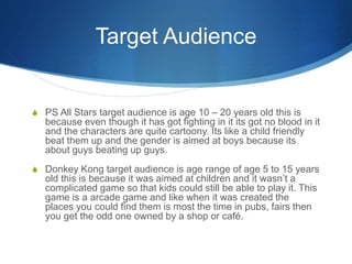 Target Audience
S PS All Stars target audience is age 10 – 20 years old this is
because even though it has got fighting in it its got no blood in it
and the characters are quite cartoony. Its like a child friendly
beat them up and the gender is aimed at boys because its
about guys beating up guys.
S Donkey Kong target audience is age range of age 5 to 15 years
old this is because it was aimed at children and it wasn’t a
complicated game so that kids could still be able to play it. This
game is a arcade game and like when it was created the
places you could find them is most the time in pubs, fairs then
you get the odd one owned by a shop or café.
 