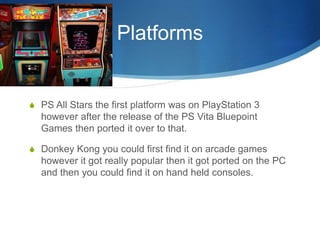 Platforms
S PS All Stars the first platform was on PlayStation 3
however after the release of the PS Vita Bluepoint
Games then ported it over to that.
S Donkey Kong you could first find it on arcade games
however it got really popular then it got ported on the PC
and then you could find it on hand held consoles.
 