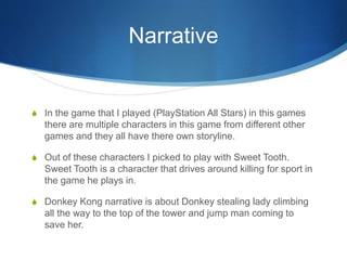 Narrative
S In the game that I played (PlayStation All Stars) in this games
there are multiple characters in this game from different other
games and they all have there own storyline.
S Out of these characters I picked to play with Sweet Tooth.
Sweet Tooth is a character that drives around killing for sport in
the game he plays in.
S Donkey Kong narrative is about Donkey stealing lady climbing
all the way to the top of the tower and jump man coming to
save her.
 