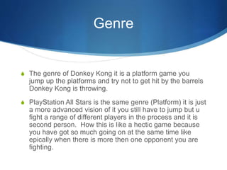 Genre
S The genre of Donkey Kong it is a platform game you
jump up the platforms and try not to get hit by the barrels
Donkey Kong is throwing.
S PlayStation All Stars is the same genre (Platform) it is just
a more advanced vision of it you still have to jump but u
fight a range of different players in the process and it is
second person. How this is like a hectic game because
you have got so much going on at the same time like
epically when there is more then one opponent you are
fighting.
 