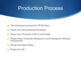 Production Process
S The production process for PS All Stars
S Phase one Writer/Director/Producer
S Phase two Character Artist/ Level Artists
S Phase three Character Designers/ Level Designers/ MoCap/
Programmer
S Phase four Alpha/ Beta
S Phase five QA
 