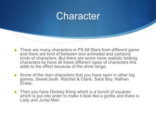 Character
S There are many characters in PS All Stars from different game
and there are kind of between and animated and cartoony
kinds of characters. But there are some more realistic looking
characters by have all these different types of characters this
adds to the effect because of the shire range.
S Some of the man characters that you have seen in other big
games, Sweet tooth, Ratchet & Clank, Sack Boy, Nathan
Drake.
S Then you have Donkey Kong which is a bunch of squares
which is put into order to make it look like a gorilla and there is
Lady and Jump Man.
 