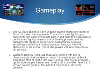 Gameplay
S The All Stars games is a two D game but the characters are three
D but it’s a beat them up game. You are in a area fighting your
opponents and each time it gets harder and adds to the opponents
until you are fighting a maximum of three opponents and the
backgrounds are three dimensional backgrounds because
sometimes something in the background interacts with the
characters in the arena. This is also played with a remote control
via console.
S Whereas Donkey Kong is a on a two D screen with two D
characters and the background doesn't change its just all black.
This game start of on the first level as easy then as you progress
up the levels it gets harder and harder until it cuts of on level 22. It
was an arcade game at the start but then ported into home
console.
 