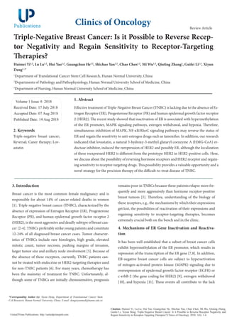 Triple-Negative Breast Cancer: Is it Possible to Reverse Recep-
tor Negativity and Regain Sensitivity to Receptor-Targeting
Therapies?
Huimei Yi1,2
, Lu Lu1,2
, Hui Yao1,2
, Guangchun He1,2
, Shichao Yan1,2
, Chao Chen1,2
, Mi Wu1,2
, Qiuting Zhang1
, Guifei Li1,3
, Xiyun
Deng1, 2*
1
Department of Translational Cancer Stem Cell Research, Hunan Normal University, China
2
Departments of Pathology and Pathophysiology, Hunan Normal University School of Medicine, China
3
Department of Nursing, Hunan Normal University School of Medicine, China
Volume 1 Issue 4- 2018
Received Date: 17 July 2018
Accepted Date: 07 Aug 2018
Published Date: 14 Aug 2018
1. Abstract
Effective treatment of Triple-Negative Breast Cancer (TNBC) is lacking due to the absence of Es-
trogen Receptor (ER), Progesterone Receptor (PR) and human epidermal growth factor receptor
2 (HER2). The recent study showed that inactivation of ER is associated with hypermethylation
of the ER promoter, MAPK signaling pathways, estrogen withdrawal, and hypoxia. Therefore,
simultaneous inhibition of MAPK, NF-κB/RhoC signaling pathways may reverse the status of
ER and regain the sensitivity to anti-estrogen drugs such as tamoxifen. In addition, our research
indicated that lovastatin, a natural 3-hydroxy-3-methyl glutaryl coenzyme A (HMG-CoA) re-
ductase inhibitor, induced the reexpression of HER2 and possibly ER, although the localization
of these reexpressed HER2 is different from the prototype HER2 in HER2-positive cells. Here,
we discuss about the possibility of reversing hormone receptors and HER2 receptor and regain-
ing sensitivity to receptor-targeting drugs. This possibility provides a valuable opportunity and a
novel strategy for the precision therapy of the difficult-to-treat disease of TNBC.
Clinics of Oncology
Citation: Huimei Yi, Lu Lu, Hui Yao, Guangchun He, Shichao Yan, Chao Chen, Mi Wu, Qiuting Zhang,
Guifei Li, Xiyun Deng, Triple-Negative Breast Cancer: Is it Possible to Reverse Receptor Negativity and
Regain Sensitivity to Receptor-Targeting Therapies? Clinics of Oncology. 2018; 1(4): 1-4.
United Prime Publications: http://unitedprimepub.com
3. Introduction
Breast cancer is the most common female malignancy and is
responsible for about 14% of cancer-related deaths in women
[1]. Triple-negative breast cancer (TNBC), characterized by the
absence of expression of Estrogen Receptor (ER), Progesterone
Receptor (PR), and human epidermal growth factor receptor 2
(HER2), is the most aggressive and deadly subtype of breast can-
cer [2-4]. TNBCs preferably strike young patients and constitute
12-24% of all diagnosed breast cancer cases. Tumor character-
istics of TNBCs include rare histologies, high grade, elevated
mitotic count, tumor necrosis, pushing margins of invasion,
larger tumor size and axillary node involvement [5]. Because of
the absence of these receptors, currently, TNBC patients can-
not be treated with endocrine or HER2-targeting therapies used
for non-TNBC patients [6]. For many years, chemotherapy has
been the mainstay of treatment for TNBC. Unfortunately, al-
though some of TNBCs are initially chemosensitive, prognosis
*Corresponding Author (s): Xiyun Deng, Department of Translational Cancer Stem
Cell Research, Hunan Normal University, China, E-mail: dengxiyunmed@hunnu.edu.cn
Review Article
remains poor in TNBCs because these patients relapse more fre-
quently and more aggressively than hormone receptor-positive
breast tumors [5]. Therefore, understanding of the biology of
these receptors, e.g., the mechanisms by which their expressions
get lost, the possibilities of reactivation of their expressions and
regaining sensitivity to receptor-targeting therapies, becomes
extremely crucial both on the bench and in the clinic.
4. Mechanisms of ER Gene Inactivation and Reactiva-
tion
It has been well established that a subset of breast cancer cells
exhibit hypermethylation of the ER promoter, which results in
repression of the transcription of the ER gene [7,8]. In addition,
ER-negative breast cancer cells are subject to hyperactivation
of mitogen-activated protein kinase (MAPK) signaling due to
overexpression of epidermal growth factor receptor (EGFR) or
c-erbB-2 (the gene coding for HER2) [9], estrogen withdrawal
[10], and hypoxia [11]. These events all contribute to the lack
2. Keywords
Triple-negative breast cancer;
Reversal; Caner therapy; Lov-
astatin
 