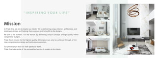 Mission
At Triple One, we aim to inspire our clients’ life by delivering unique interior, architecture, and
landscape designs and helping them execute and bring life to the designs.
We aim to be number 1 in the market by delivering unique concepts of high quality within
competitive budgets.
Triple One’s mission for the highest quality deliverance can only be achieved through a first
class comprehensive design and meticulous execution.
Our philosophy is that our work speaks for itself.
Triple One takes pride of the personalized service it renders to its clients.
‘‘ I N S P I R I N G Y OU R L I F E ’’
 