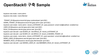 © Copyright 2014 Hewlett-Packard Development Company, L.P. The information contained herein is subject to change without notice.4
OpenStack® 구축 Sample
keystone role-create --name admin
keystone role-create --name Member
TENANT_ID=$(keystone tenant-list |grep cookbook|awk ‘{print $2}’)
ADMIN_TENANT_ID=$(keystone tenant-list |grep admin |awk ‘{print $2}’)
keystone user-create --name admin --tenant_id $TENANT_ID --pass password --email root@localhost --enabled true
USER_ID=$(keystone user-list |grep admin |awk ‘{print $2}’)
ROLE_ID=$(keystone role-list |grep admin| awk ‘{print $2}’)
keystone user-role-add --user $USER_ID --role $ROLE_ID --tenant_id $TENANT_ID
keystone user-role-add –user $USER_ID –role $ROLE_ID –tenant_id $ADMIN_TENANT_ID
keystone user-create --name demo --tenant_id $TENANT_ID --pass openstack --email demo@localhost --enabled true
DEMO_USER_ID=$(keystone user-list |grep demo |awk ‘{print $2}’)
MEMBER_ROLE_ID=$(keystone role-list |grep Member|awk ‘{print $2}’)
keystone user-role-add --user $DEMO_USER_ID --role $MEMBER_ROLE_ID --tenant_id $TENANT_ID
 