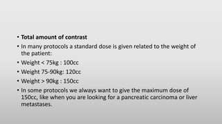 • Total amount of contrast
• In many protocols a standard dose is given related to the weight of
the patient:
• Weight < 75kg : 100cc
• Weight 75-90kg: 120cc
• Weight > 90kg : 150cc
• In some protocols we always want to give the maximum dose of
150cc, like when you are looking for a pancreatic carcinoma or liver
metastases.
 