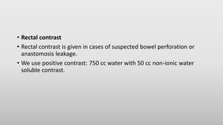 • Rectal contrast
• Rectal contrast is given in cases of suspected bowel perforation or
anastomosis leakage.
• We use positive contrast: 750 cc water with 50 cc non-ionic water
soluble contrast.
 