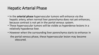 Hepatic Arterial Phase
• In the arterial phase hypervascular tumors will enhance via the
hepatic artery, when normal liver parenchyma does not yet enhances,
because contrast is not yet in the portal venous system.
• These hypervascular tumors will be visible as hyperdense lesions in a
relatively hypodense liver.
• However when the surrounding liver parenchyma starts to enhance in
the portal venous phase, these hypervascular lesion may become
obscured.
 