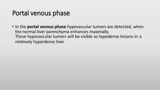 Portal venous phase
• In the portal venous phase hypovascular tumors are detected, when
the normal liver parenchyma enhances maximally.
These hypovascular tumors will be visible as hypodense lesions in a
relatively hyperdense liver.
 