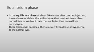 Equilibrium phase
• In the equilibrium phase at about 10 minutes after contrast injection,
tumors become visible, that either loose their contrast slower than
normal liver, or wash out their contrast faster than normal liver
parenchyma.
These lesions will become either relatively hyperdense or hypodense
to the normal liver.
 