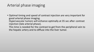 Arterial phase imaging
• Optimal timing and speed of contrast injection are very important for
good arterial phase imaging.
Hypervascular tumors will enhance optimally at 35 sec after contrast
injection (late arterial phase).
This time is needed for the contrast to get from the peripheral vein to
the hepatic artery and to diffuse into the liver tumor.
 