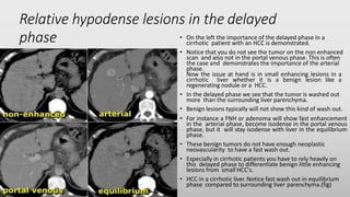 Relative hypodense lesions in the delayed
phase • On the left the importance of the delayed phase in a
cirrhotic patient with an HCC is demonstrated.
• Notice that you do not see the tumor on the non enhanced
scan and also not in the portal venous phase. This is often
the case and demonstrates the importance of the arterial
phase.
Now the issue at hand is in small enhancing lesions in a
cirrhotic liver whether it is a benign lesion like a
regenerating nodule or a HCC.
• In the delayed phase we see that the tumor is washed out
more than the surrounding liver parenchyma.
• Benign lesions typically will not show this kind of wash out.
• For instance a FNH or adenoma will show fast enhancement
in the arterial phase, become isodense in the portal venous
phase, but it will stay isodense with liver in the equilibrium
phase.
• These benign tumors do not have enough neoplastic
neovascularity to have a fast wash out.
• Especially in cirrhotic patients you have to rely heavily on
this delayed phase to differentiate benign little enhancing
lesions from small HCC's.
• HCC in a cirrhotic liver. Notice fast wash out in equilibrium
phase compared to surrounding liver parenchyma.(fig)
 