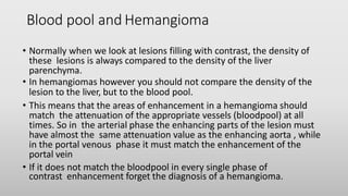 Blood pool and Hemangioma
• Normally when we look at lesions filling with contrast, the density of
these lesions is always compared to the density of the liver
parenchyma.
• In hemangiomas however you should not compare the density of the
lesion to the liver, but to the blood pool.
• This means that the areas of enhancement in a hemangioma should
match the attenuation of the appropriate vessels (bloodpool) at all
times. So in the arterial phase the enhancing parts of the lesion must
have almost the same attenuation value as the enhancing aorta , while
in the portal venous phase it must match the enhancement of the
portal vein
• If it does not match the bloodpool in every single phase of
contrast enhancement forget the diagnosis of a hemangioma.
 