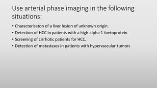 Use arterial phase imaging in the following
situations:
• Characterisaton of a liver lesion of unknown origin.
• Detection of HCC in patients with a high alpha 1 foetoprotein.
• Screening of cirrhotic patients for HCC.
• Detection of metastases in patients with hypervascular tumors
 