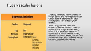 Hypervascular lesions
• Arterially enhancing lesions are mostly
benign lesions and include primary liver
tumors as FNH, adenoma and small
hemangiomas that fill rapidly with
contrast.
• These benign tumors have to be
differentiated from the most common
hypervascular malignant liver tumor,
which is HCC and metastases from
hypervascular tumors like melanoma,
renal cell carcinoma, breast, sarcoma and
neuroendocrine tumors (islet cell tumors,
carcinoid, pheochromocytoma).
 