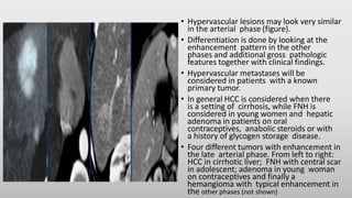 • Hypervascular lesions may look very similar
in the arterial phase (figure).
• Differentiation is done by looking at the
enhancement pattern in the other
phases and additional gross pathologic
features together with clinical findings.
• Hypervascular metastases will be
considered in patients with a known
primary tumor.
• In general HCC is considered when there
is a setting of cirrhosis, while FNH is
considered in young women and hepatic
adenoma in patients on oral
contraceptives, anabolic steroids or with
a history of glycogen storage disease.
• Four different tumors with enhancement in
the late arterial phase. From left to right:
HCC in cirrhotic liver; FNH with central scar
in adolescent; adenoma in young woman
on contraceptives and finally a
hemangioma with typical enhancement in
the other phases (not shown)
 