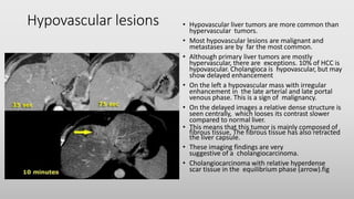 Hypovascular lesions • Hypovascular liver tumors are more common than
hypervascular tumors.
• Most hypovascular lesions are malignant and
metastases are by far the most common.
• Although primary liver tumors are mostly
hypervascular, there are exceptions. 10% of HCC is
hypovascular. Cholangioca is hypovascular, but may
show delayed enhancement
• On the left a hypovascular mass with irregular
enhancement in the late arterial and late portal
venous phase. This is a sign of malignancy.
• On the delayed images a relative dense structure is
seen centrally, which looses its contrast slower
compared to normal liver.
• This means that this tumor is mainly composed of
fibrous tissue, The fibrous tissue has also retracted
the liver capsule.
• These imaging findings are very
suggestive of a cholangiocarcinoma.
• Cholangiocarcinoma with relative hyperdense
scar tissue in the equilibrium phase (arrow).fig
 