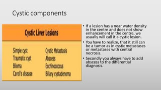 Cystic components
• If a lesion has a near water density
in the centre and does not show
enhancement in the centre, we
usually will call it a cystic lesion.
• You have to realize, that it still can
be a tumor as in cystic metastases
or metastases with central
necrosis.
• Secondly you always have to add
abscess to the differential
diagnosis.
 