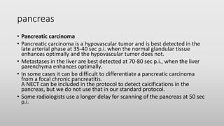 pancreas
• Pancreatic carcinoma
• Pancreatic carcinoma is a hypovascular tumor and is best detected in the
late arterial phase at 35-40 sec p.i. when the normal glandular tissue
enhances optimally and the hypovascular tumor does not.
• Metastases in the liver are best detected at 70-80 sec p.i., when the liver
parenchyma enhances optimally.
• In some cases it can be difficult to differentiate a pancreatic carcinoma
from a focal chronic pancreatitis.
A NECT can be included in the protocol to detect calcifications in the
pancreas, but we do not use that in our standard protocol.
• Some radiologists use a longer delay for scanning of the pancreas at 50 sec
p.i.
 