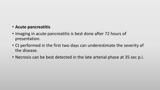 • Acute pancreatitis
• Imaging in acute pancreatitis is best done after 72 hours of
presentation.
• Ct performed in the first two days can underestimate the severity of
the disease.
• Necrosis can be best detected in the late arterial phase at 35 sec p.i.
 