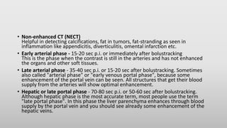 • Non-enhanced CT (NECT)
Helpful in detecting calcifications, fat in tumors, fat-stranding as seen in
inflammation like appendicitis, diverticulitis, omental infarction etc.
• Early arterial phase - 15-20 sec p.i. or immediately after bolustracking
This is the phase when the contrast is still in the arteries and has not enhanced
the organs and other soft tissues.
• Late arterial phase - 35-40 sec p.i. or 15-20 sec after bolustracking. Sometimes
also called "arterial phase" or "early venous portal phase", because some
enhancement of the portal vein can be seen. All structures that get their blood
supply from the arteries will show optimal enhancement.
• Hepatic or late portal phase - 70-80 sec p.i. or 50-60 sec after bolustracking.
Although hepatic phase is the most accurate term, most people use the term
"late portal phase". In this phase the liver parenchyma enhances through blood
supply by the portal vein and you should see already some enhancement of the
hepatic veins.
 
