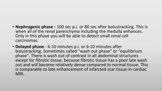 • Nephrogenic phase - 100 sec p.i. or 80 sec after bolustracking. This is
when all of the renal parenchyma including the medulla enhances.
Only in this phase you will be able to detect small renal cell
carcinomas.
• Delayed phase - 6-10 minutes p.i. or 6-10 minutes after
bolustracking. Sometimes called "wash out phase" or "equilibrium
phase". There is wash out of contrast in all abdominal structures
except for fibrotic tissue, because fibrotic tissue has a poor late wash
out and will become relatively dense compared to normal tissue. This
is comparable to late enhancement of infarcted scar tissue in cardiac
MRI.
 